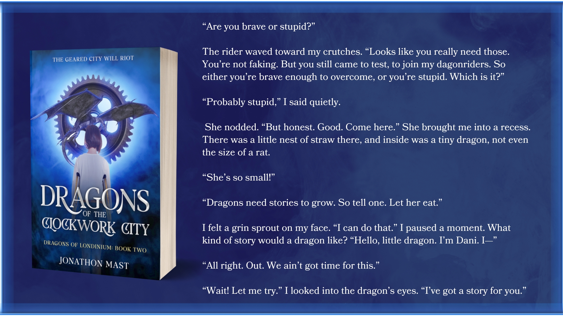 “Are you brave or stupid?” 

The rider waved toward my crutches. “Looks like you really need those. You’re not faking. But you still came to test, to join my dagonriders. So either you’re brave enough to overcome, or you’re stupid. Which is it?” 
 
“Probably stupid,” I said quietly. 

 She nodded. “But honest. Good. Come here.” She brought me into a recess. There was a little nest of straw there, and inside was a tiny dragon, not even the size of a rat.
 
“She’s so small!”
 
“Dragons need stories to grow. So tell one. Let her eat.”
 
I felt a grin sprout on my face. “I can do that.” I paused a moment. What kind of story would a dragon like? “Hello, little dragon. I’m Dani. I—”
 
“All right. Out. We ain’t got time for this.”
 
“Wait! Let me try.” I looked into the dragon’s eyes. “I’ve got a story for you.”